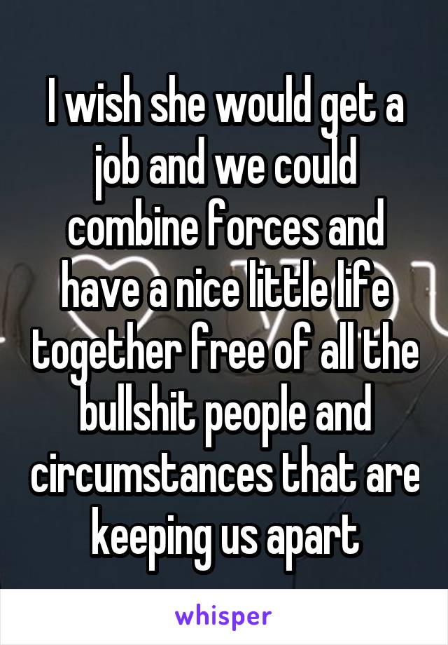 I wish she would get a job and we could combine forces and have a nice little life together free of all the bullshit people and circumstances that are keeping us apart