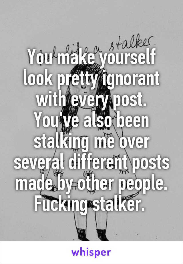 You make yourself look pretty ignorant with every post. You've also been stalking me over several different posts made by other people. Fucking stalker. 