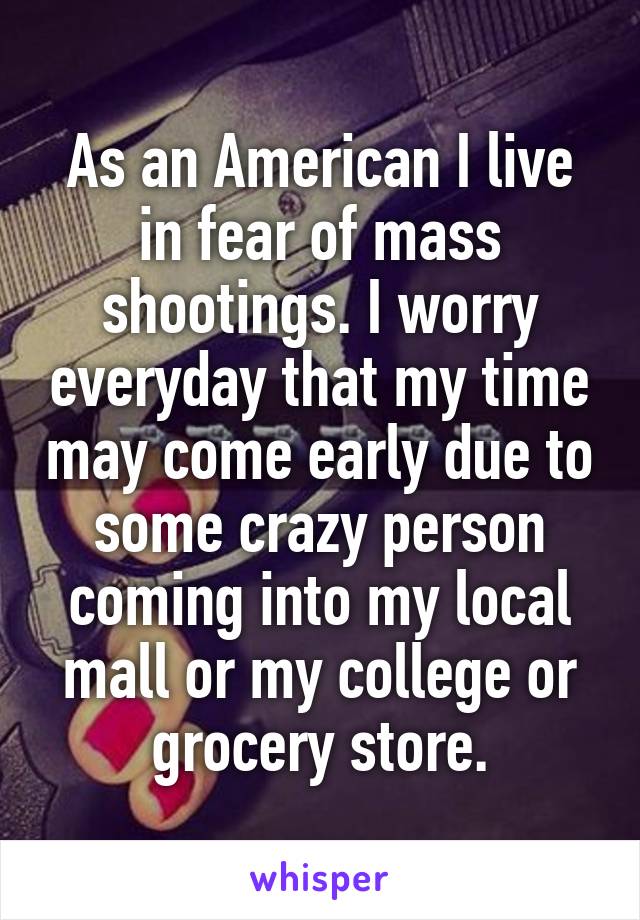 As an American I live in fear of mass shootings. I worry everyday that my time may come early due to some crazy person coming into my local mall or my college or grocery store.