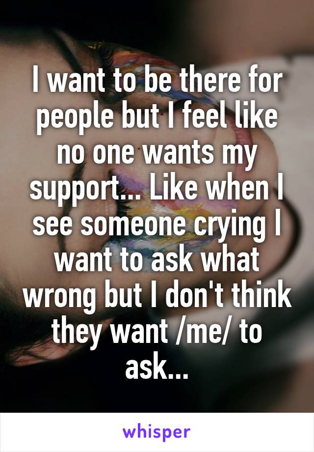 I want to be there for people but I feel like no one wants my support... Like when I see someone crying I want to ask what wrong but I don't think they want /me/ to ask...