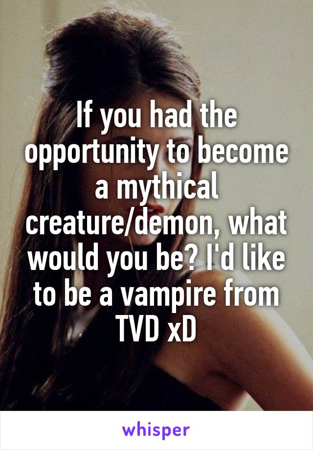 If you had the opportunity to become a mythical creature/demon, what would you be? I'd like to be a vampire from TVD xD