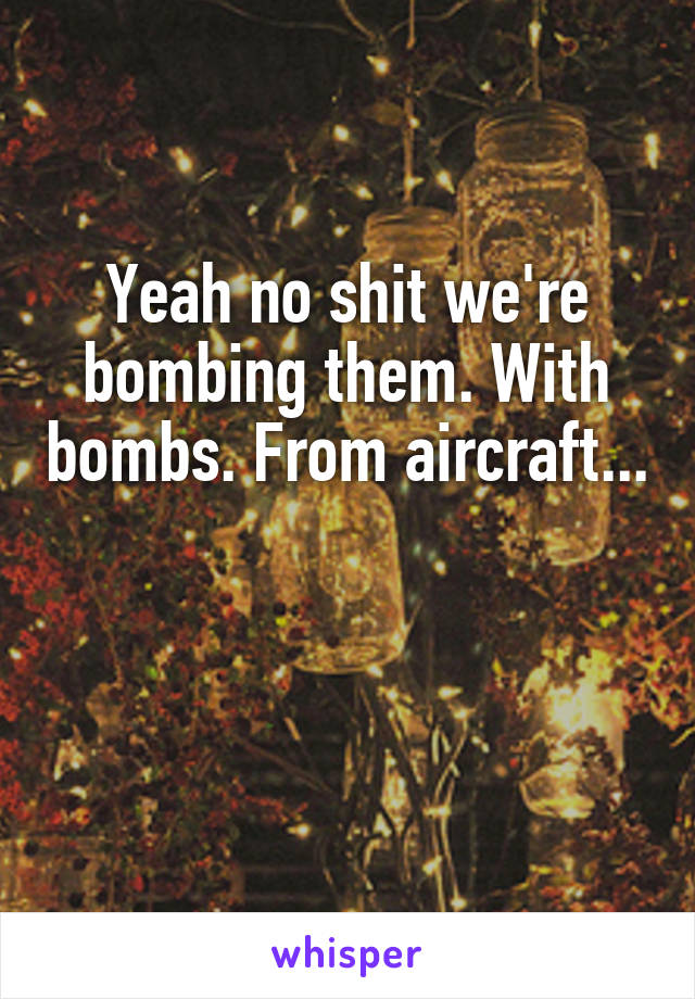 Yeah no shit we're bombing them. With bombs. From aircraft... 

