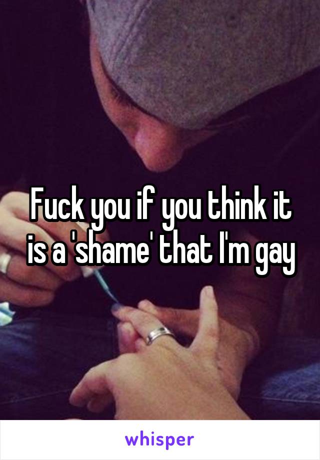 Fuck you if you think it is a 'shame' that I'm gay