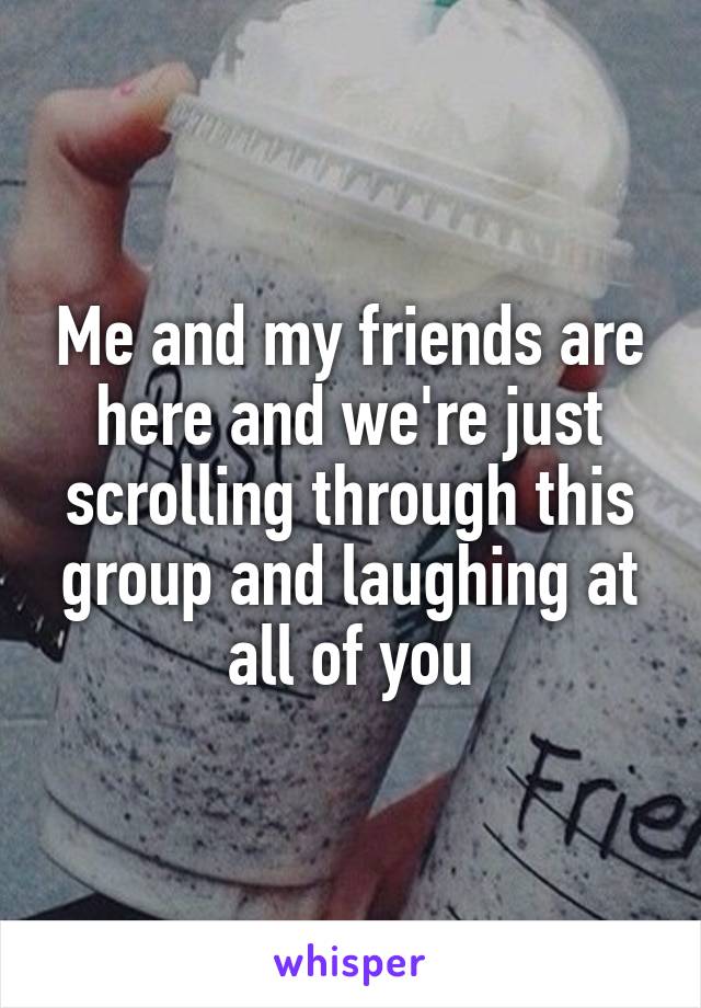 Me and my friends are here and we're just scrolling through this group and laughing at all of you