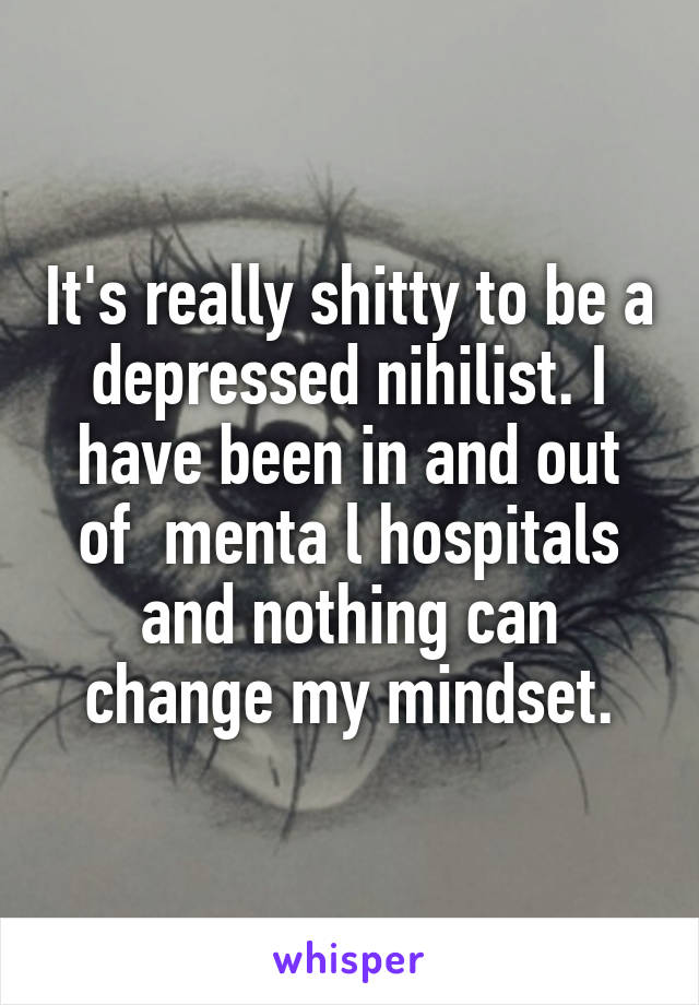 It's really shitty to be a depressed nihilist. I have been in and out of  menta l hospitals and nothing can change my mindset.