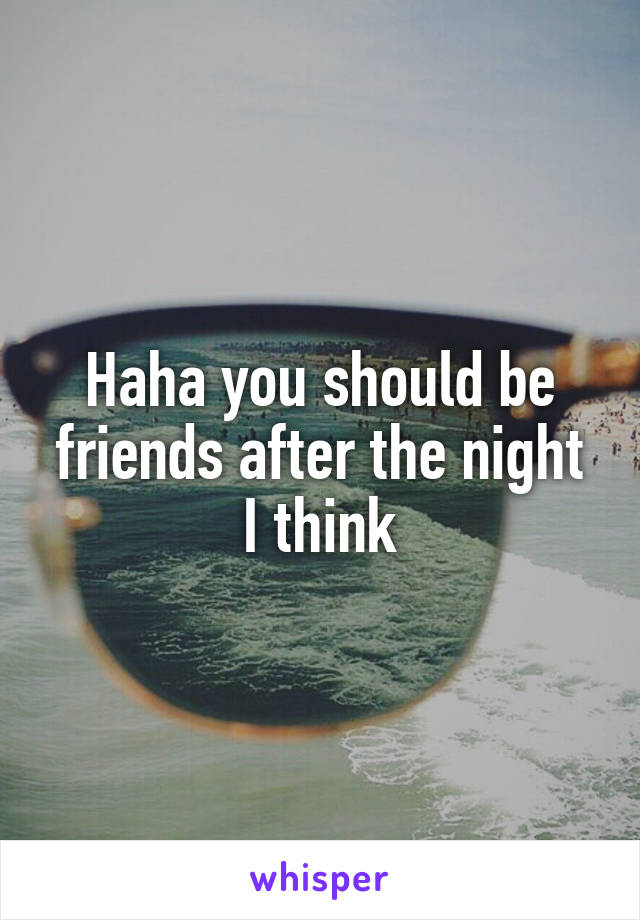 Haha you should be friends after the night I think