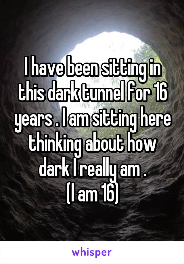 I have been sitting in this dark tunnel for 16 years . I am sitting here thinking about how dark I really am .
(I am 16)