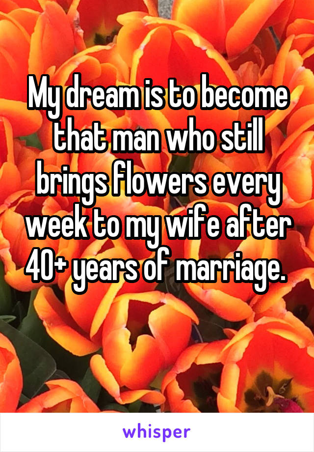 My dream is to become that man who still brings flowers every week to my wife after 40+ years of marriage. 

