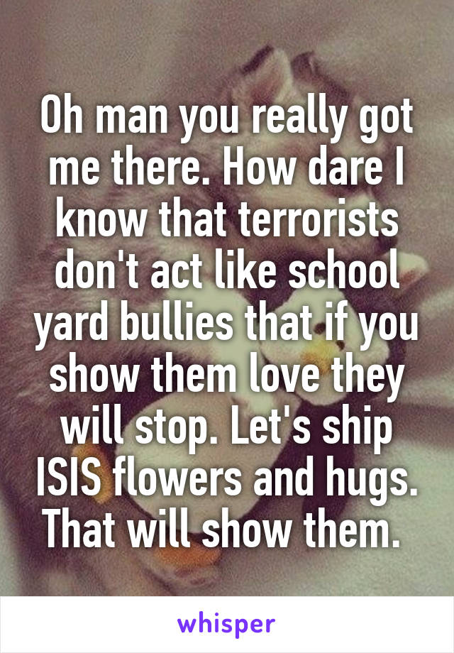 Oh man you really got me there. How dare I know that terrorists don't act like school yard bullies that if you show them love they will stop. Let's ship ISIS flowers and hugs. That will show them. 