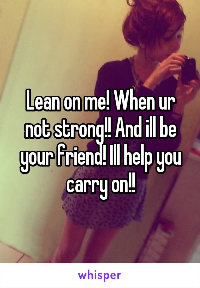 Lean on me! When ur not strong!! And ill be your friend! Ill help you carry on!!