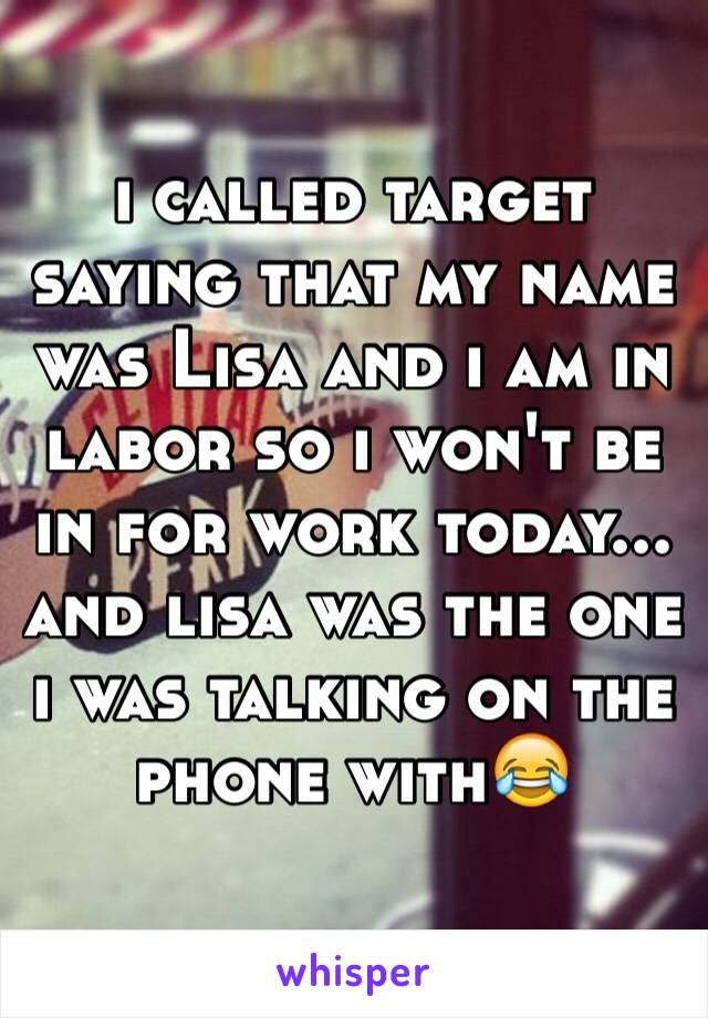 i called target saying that my name was Lisa and i am in labor so i won't be in for work today... and lisa was the one i was talking on the phone with😂