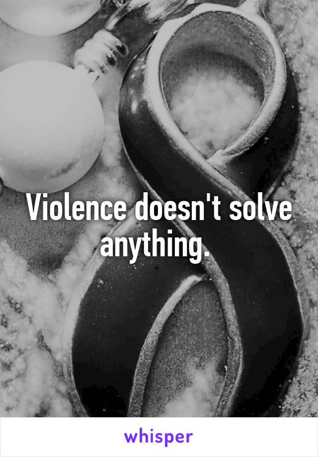 Violence doesn't solve anything. 