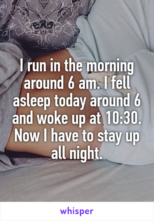 I run in the morning around 6 am. I fell asleep today around 6 and woke up at 10:30. Now I have to stay up all night.