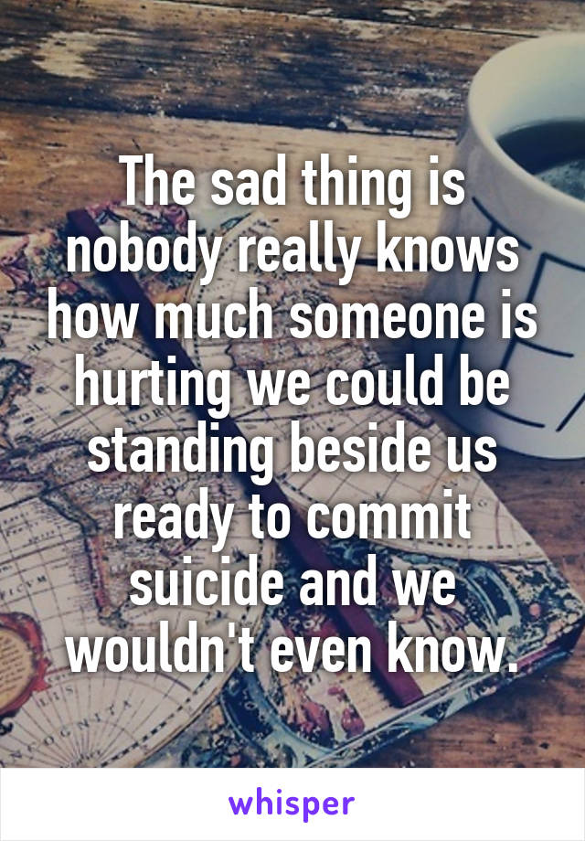 The sad thing is nobody really knows how much someone is hurting we could be standing beside us ready to commit suicide and we wouldn't even know.