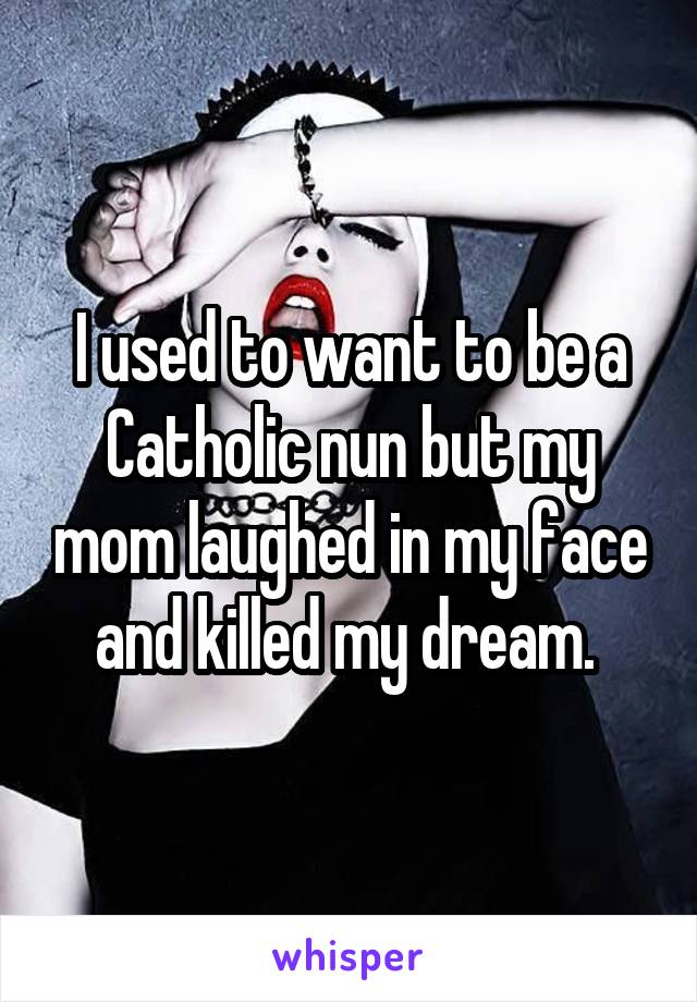 I used to want to be a Catholic nun but my mom laughed in my face and killed my dream. 