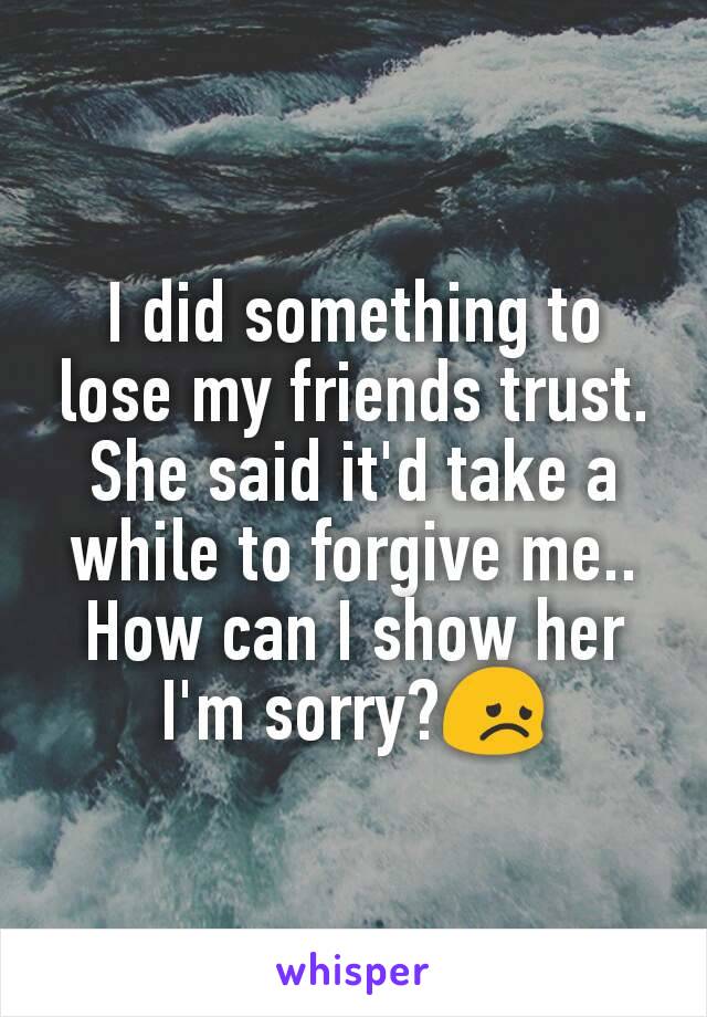 I did something to lose my friends trust. She said it'd take a while to forgive me.. How can I show her I'm sorry?😞