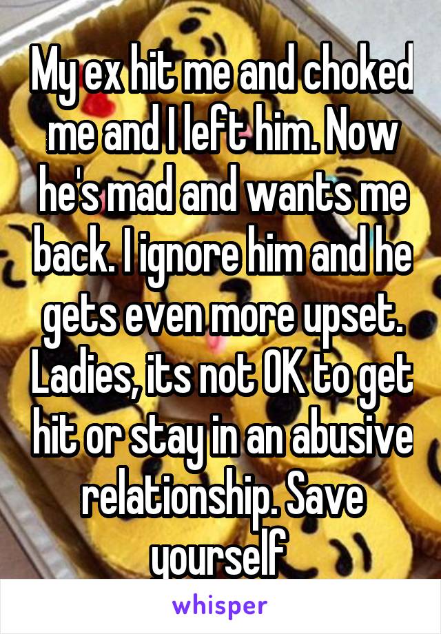 My ex hit me and choked me and I left him. Now he's mad and wants me back. I ignore him and he gets even more upset. Ladies, its not OK to get hit or stay in an abusive relationship. Save yourself 