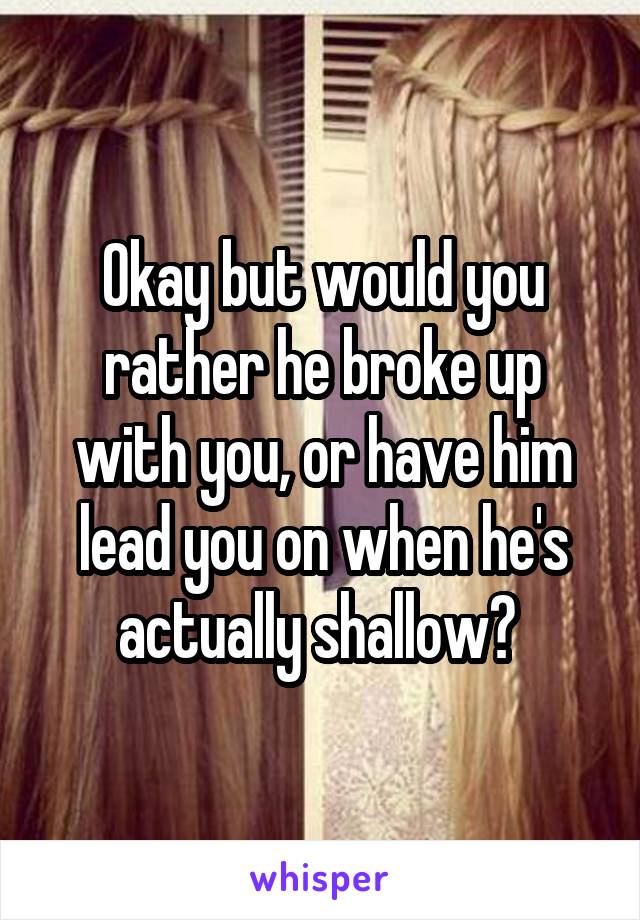 Okay but would you rather he broke up with you, or have him lead you on when he's actually shallow? 