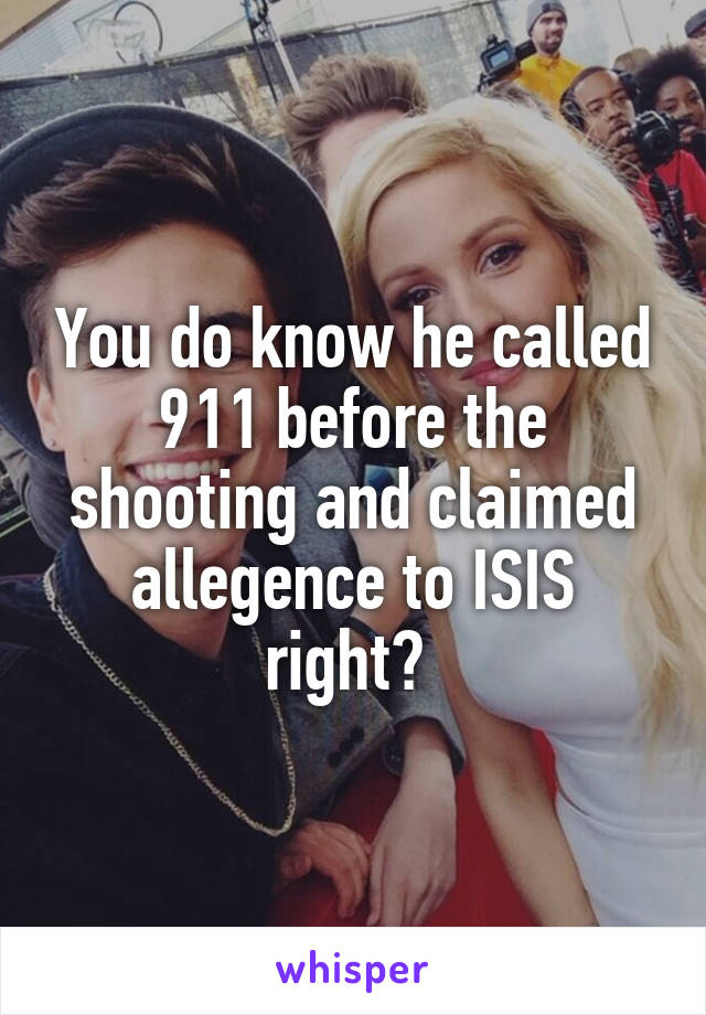 You do know he called 911 before the shooting and claimed allegence to ISIS right? 