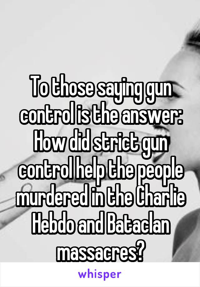 

To those saying gun control is the answer:
How did strict gun control help the people murdered in the Charlie Hebdo and Bataclan massacres?