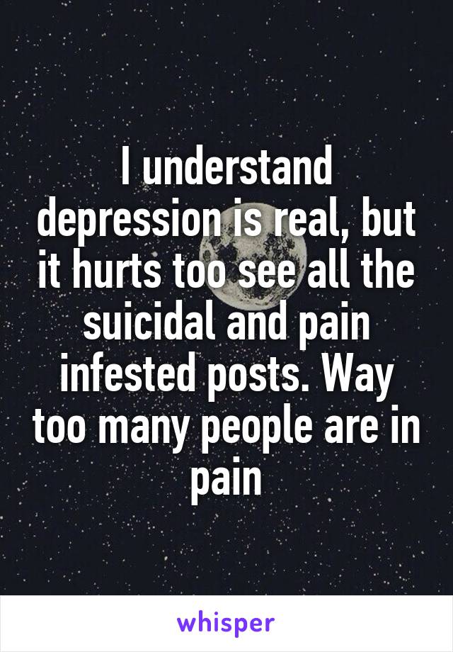 I understand depression is real, but it hurts too see all the suicidal and pain infested posts. Way too many people are in pain