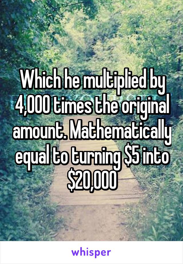 Which he multiplied by 4,000 times the original amount. Mathematically equal to turning $5 into $20,000