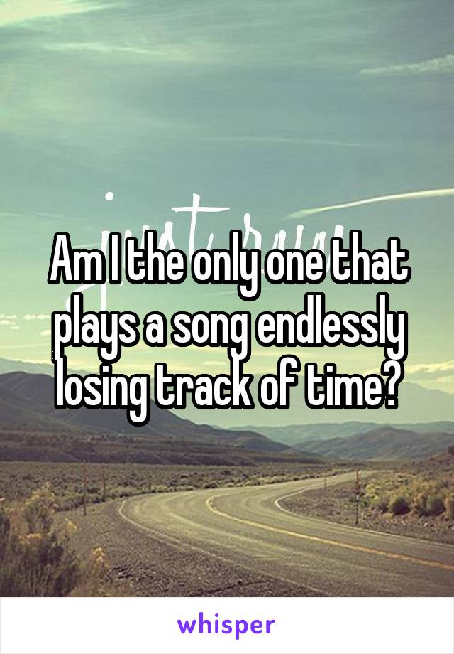 Am I the only one that plays a song endlessly losing track of time?