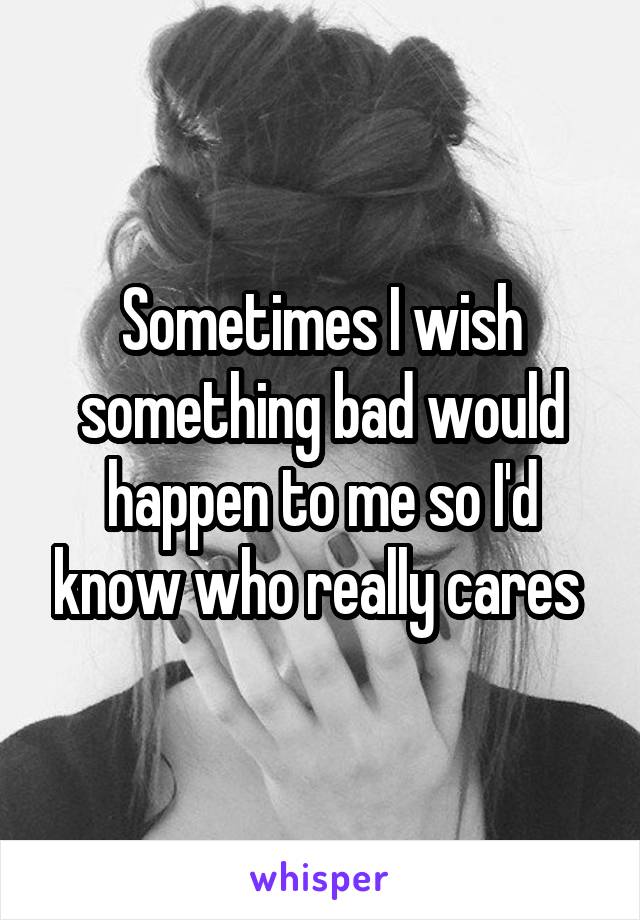 Sometimes I wish something bad would happen to me so I'd know who really cares 