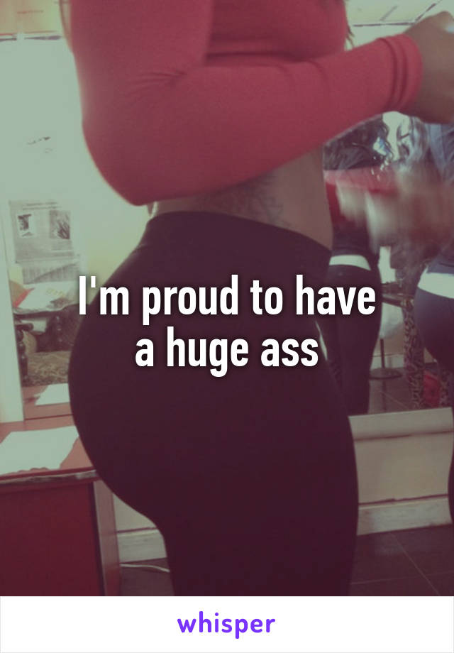 I'm proud to have
a huge ass