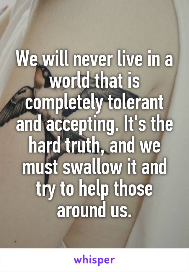 We will never live in a world that is completely tolerant and accepting. It's the hard truth, and we must swallow it and try to help those around us.