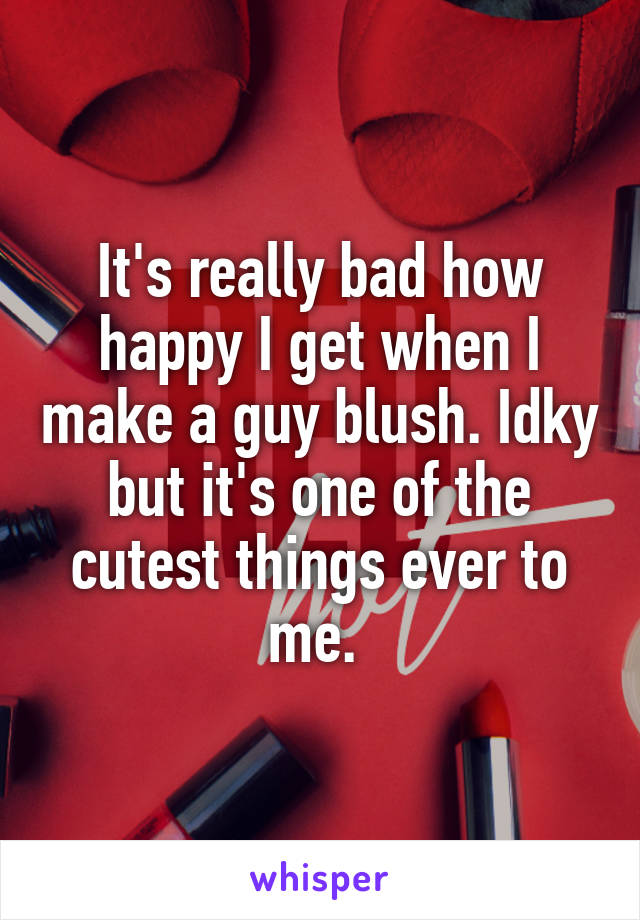 It's really bad how happy I get when I make a guy blush. Idky but it's one of the cutest things ever to me. 