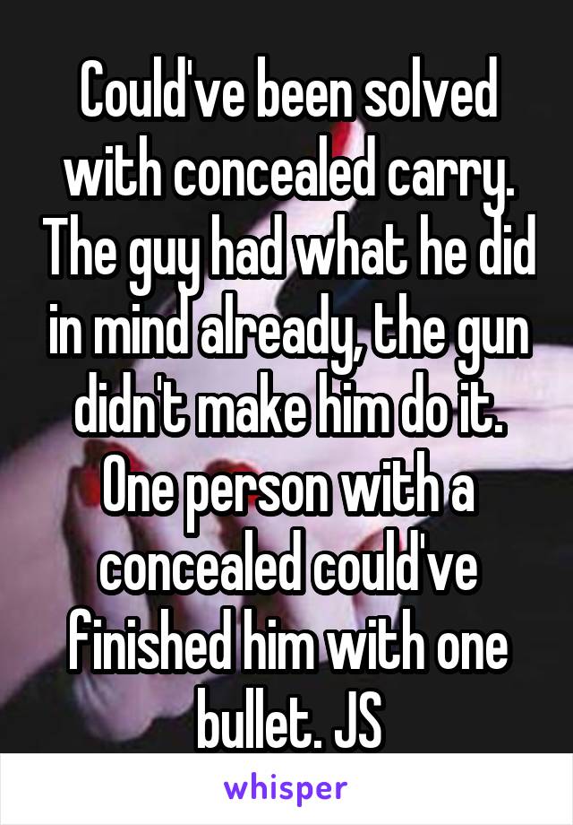 Could've been solved with concealed carry. The guy had what he did in mind already, the gun didn't make him do it. One person with a concealed could've finished him with one bullet. JS