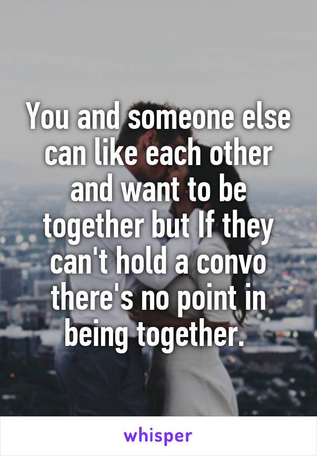 You and someone else can like each other and want to be together but If they can't hold a convo there's no point in being together. 