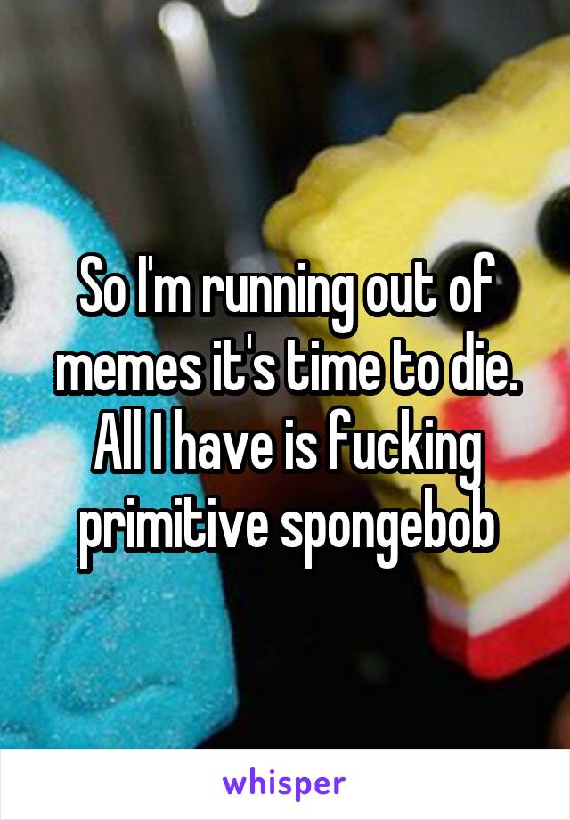 So I'm running out of memes it's time to die. All I have is fucking primitive spongebob