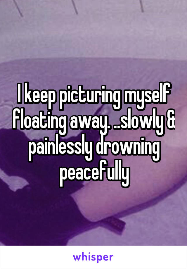 I keep picturing myself floating away. ..slowly & painlessly drowning peacefully