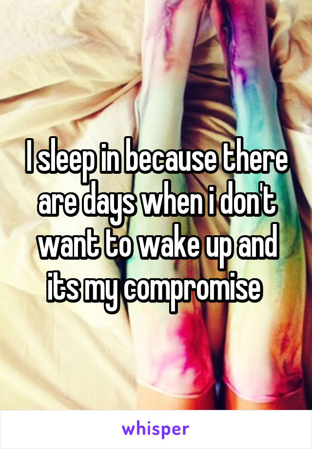 I sleep in because there are days when i don't want to wake up and its my compromise 