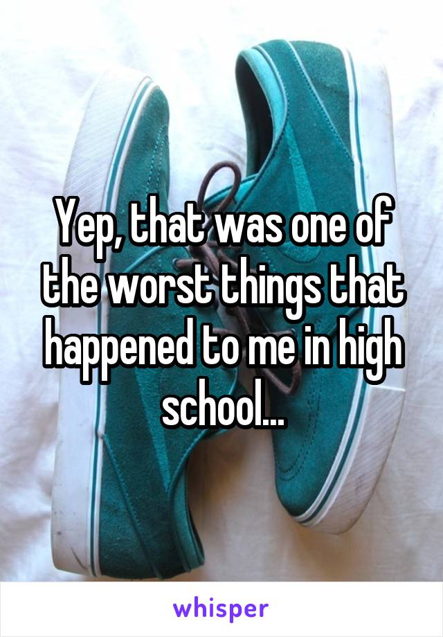 Yep, that was one of the worst things that happened to me in high school...