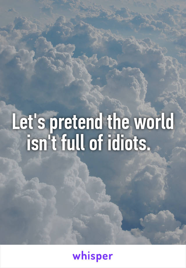 Let's pretend the world isn't full of idiots.  