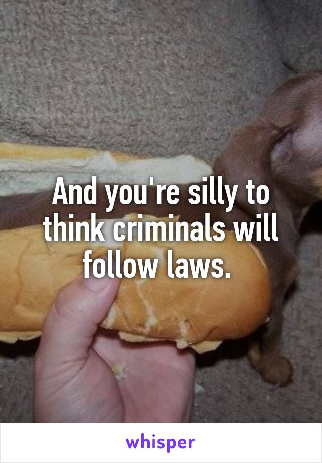 And you're silly to think criminals will follow laws. 