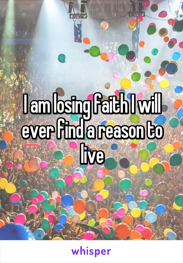 I am losing faith I will ever find a reason to live