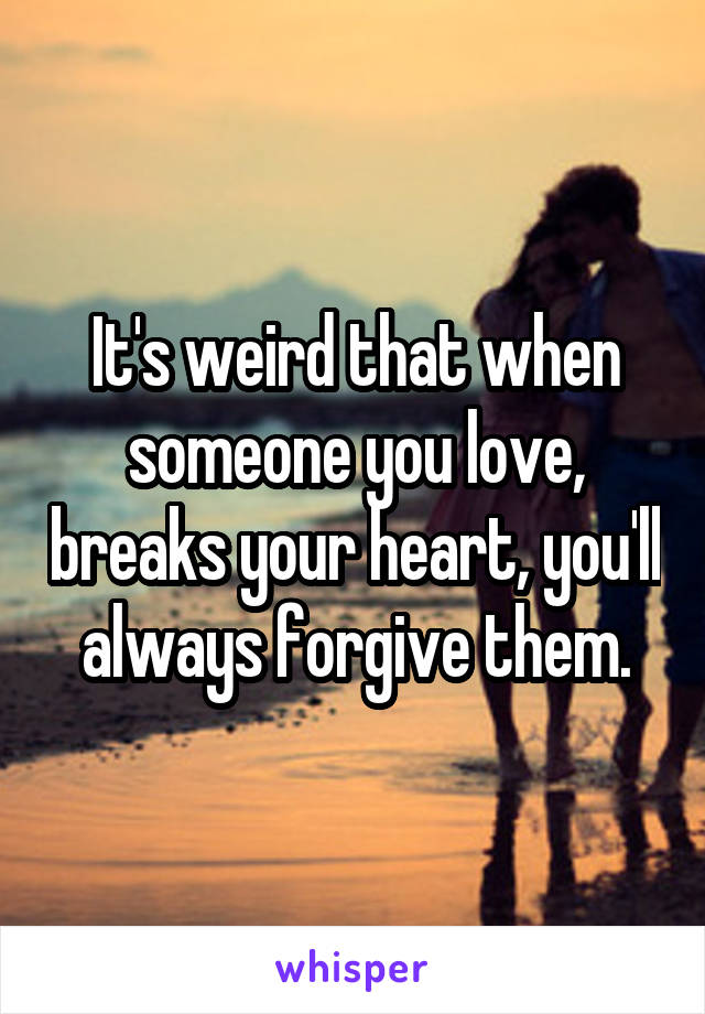 It's weird that when someone you love, breaks your heart, you'll always forgive them.