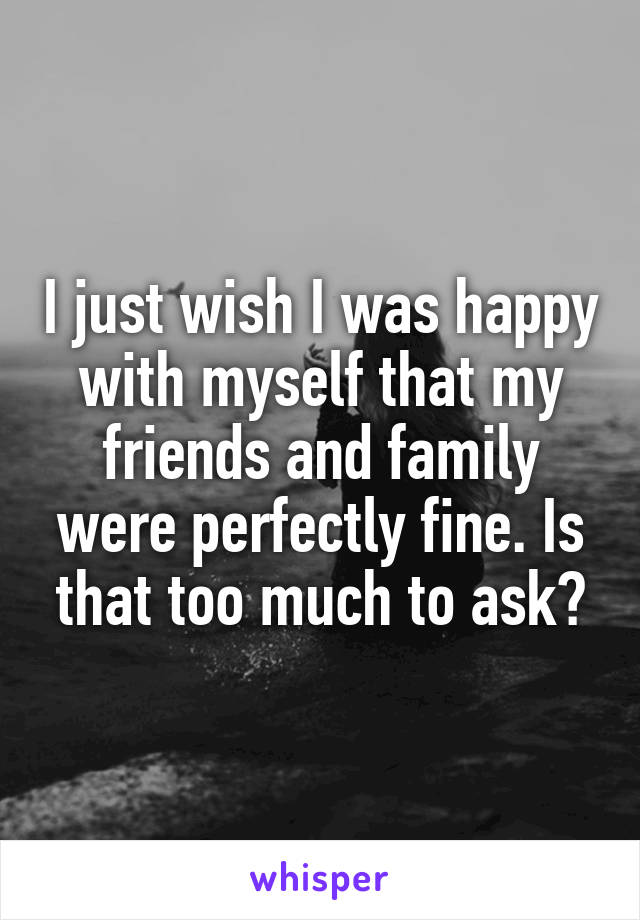 I just wish I was happy with myself that my friends and family were perfectly fine. Is that too much to ask?