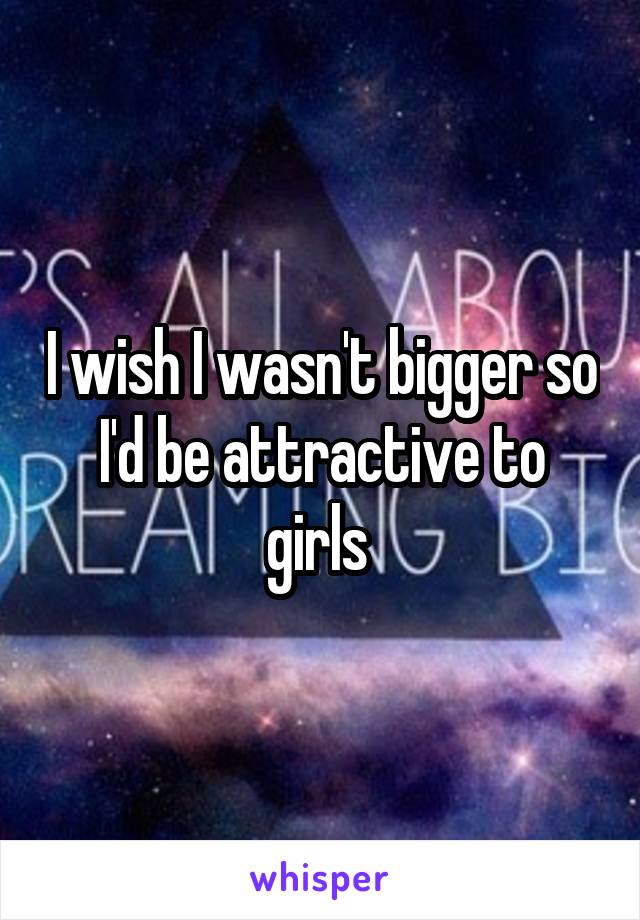 I wish I wasn't bigger so I'd be attractive to girls 