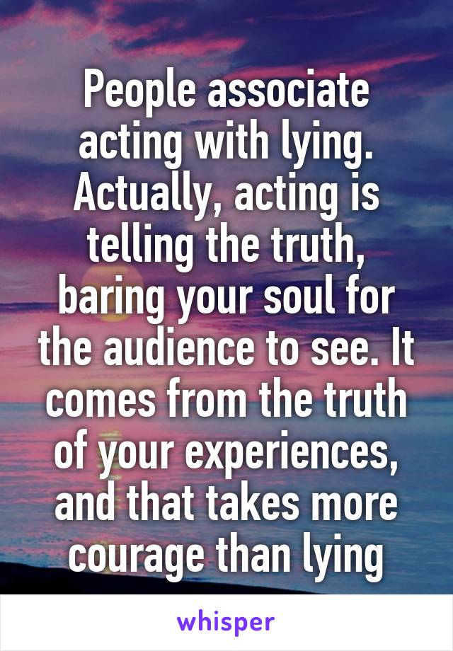 People associate acting with lying. Actually, acting is telling the truth, baring your soul for the audience to see. It comes from the truth of your experiences, and that takes more courage than lying