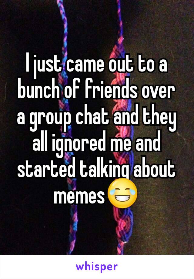 I just came out to a bunch of friends over a group chat and they all ignored me and started talking about memes😂