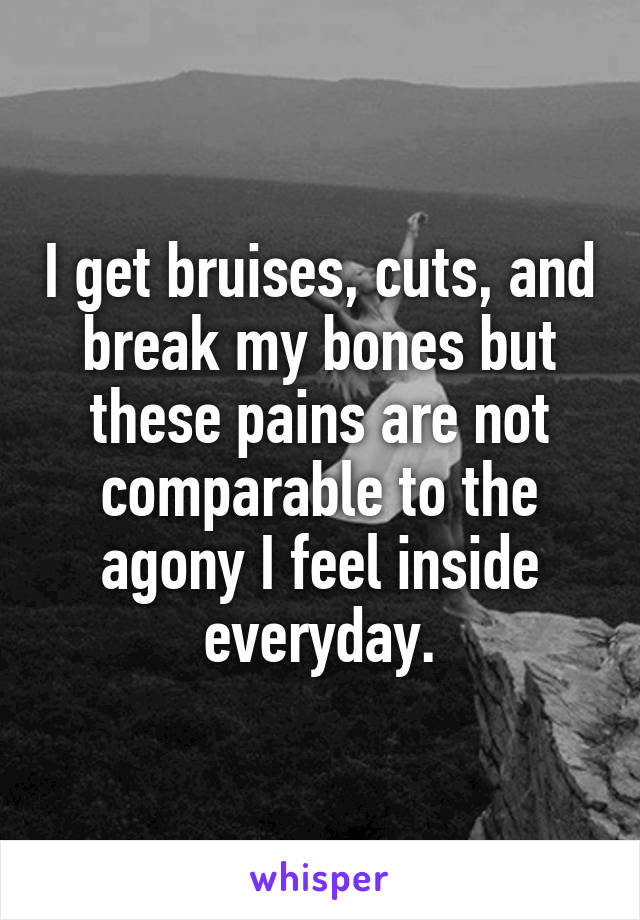 I get bruises, cuts, and break my bones but these pains are not comparable to the agony I feel inside everyday.