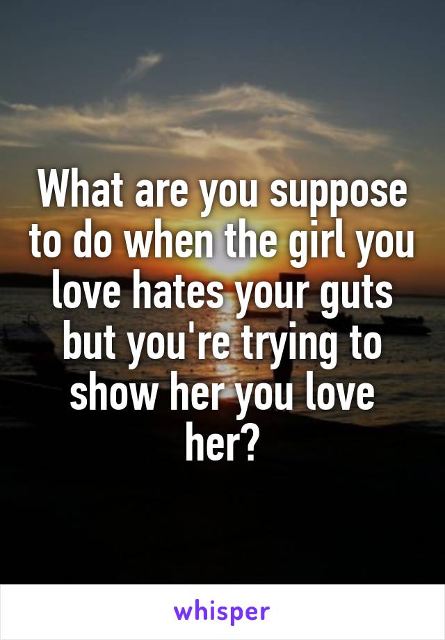 What are you suppose to do when the girl you love hates your guts but you're trying to show her you love her?