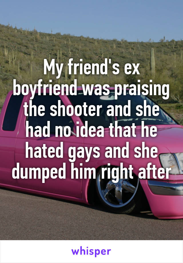 My friend's ex boyfriend was praising the shooter and she had no idea that he hated gays and she dumped him right after 