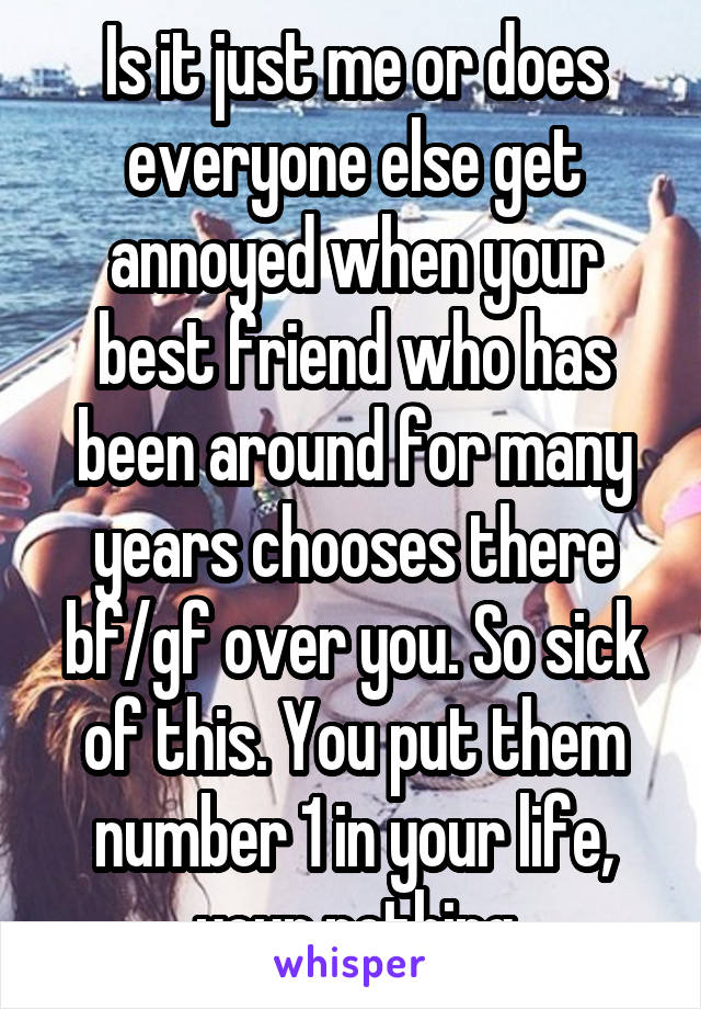 Is it just me or does everyone else get annoyed when your best friend who has been around for many years chooses there bf/gf over you. So sick of this. You put them number 1 in your life, your nothing