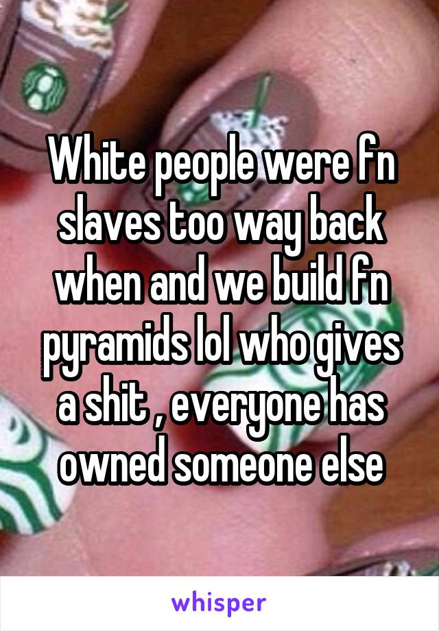 White people were fn slaves too way back when and we build fn pyramids lol who gives a shit , everyone has owned someone else